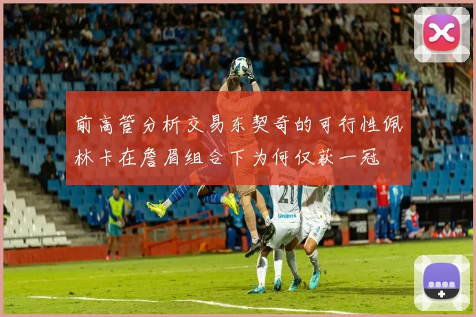 前高管分析交易东契奇的可行性佩林卡在詹眉组合下为何仅获一冠